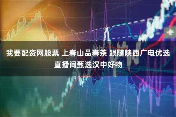 我要配资网股票 上春山品春茶 跟随陕西广电优选直播间甄选汉中好物